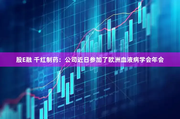 股E融 千红制药：公司近日参加了欧洲血液病学会年会