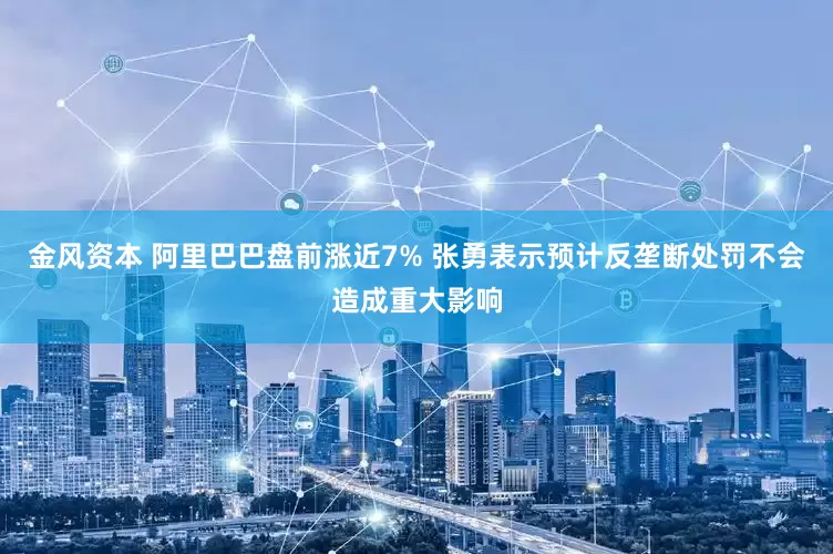 金风资本 阿里巴巴盘前涨近7% 张勇表示预计反垄断处罚不会造成重大影响