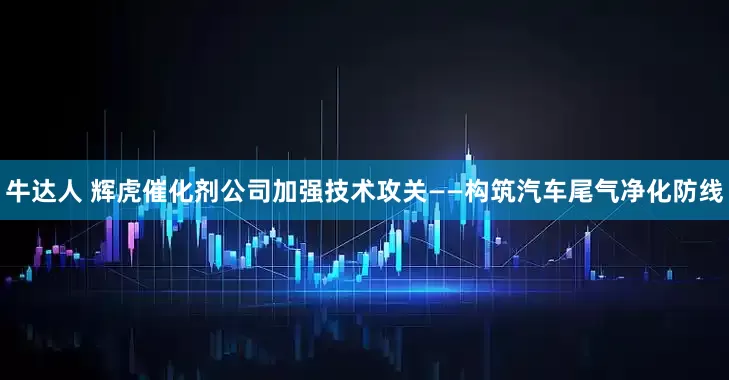 牛达人 辉虎催化剂公司加强技术攻关——构筑汽车尾气净化防线