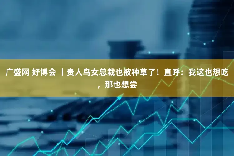 广盛网 好博会 丨贵人鸟女总裁也被种草了！直呼：我这也想吃，那也想尝