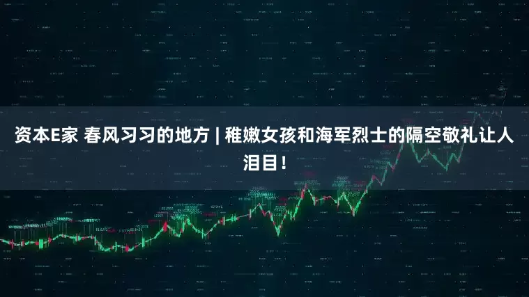 资本E家 春风习习的地方 | 稚嫩女孩和海军烈士的隔空敬礼让人泪目！