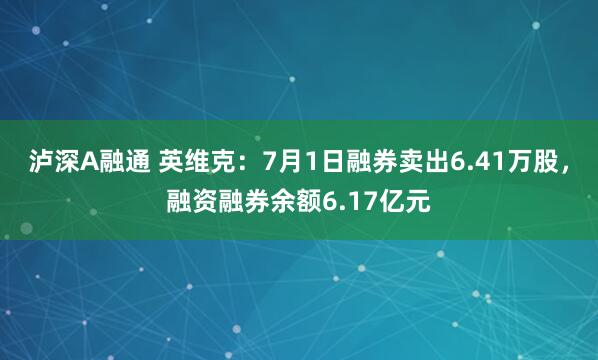 泸深A融通 英维克：7月1日融券卖出6.41万股，融资融券余额6.17亿元