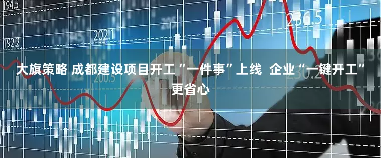 大旗策略 成都建设项目开工“一件事”上线  企业“一键开工”更省心