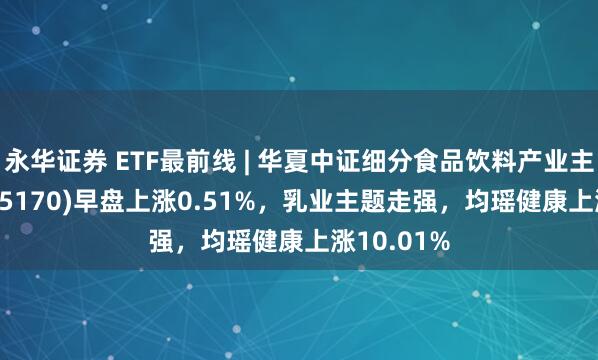 永华证券 ETF最前线 | 华夏中证细分食品饮料产业主题ETF(515170)早盘上涨0.51%，乳业主题走强，均瑶健康上涨10.01%