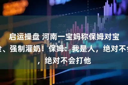 启运操盘 河南一宝妈称保姆对宝宝扇脸、强制灌奶！保姆：我是人，绝对不会打他