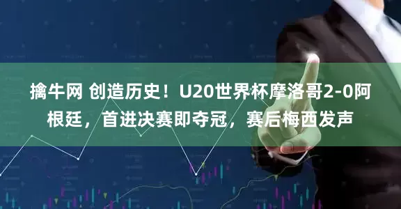 擒牛网 创造历史！U20世界杯摩洛哥2-0阿根廷，首进决赛即夺冠，赛后梅西发声