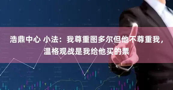 浩鼎中心 小法：我尊重图多尔但他不尊重我，温格观战是我给他买的票