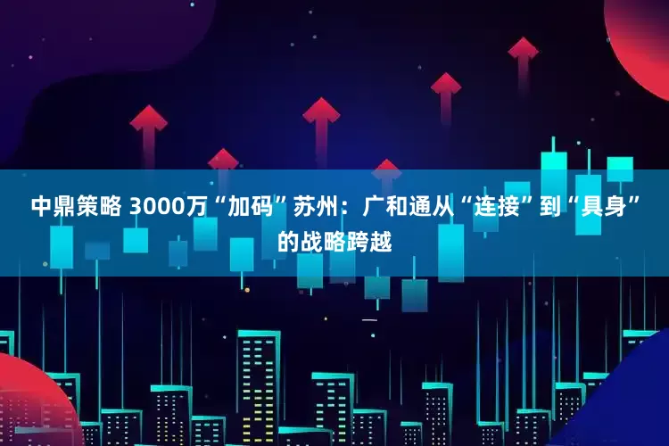 中鼎策略 3000万“加码”苏州：广和通从“连接”到“具身”的战略跨越