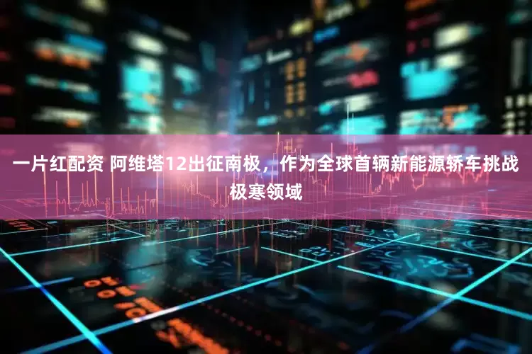 一片红配资 阿维塔12出征南极，作为全球首辆新能源轿车挑战极寒领域