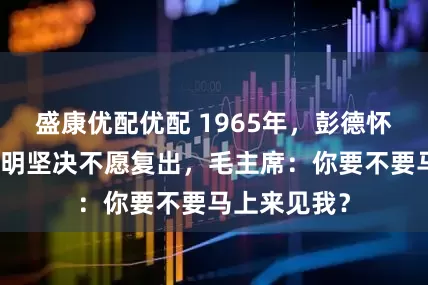 盛康优配优配 1965年，彭德怀亲笔写信表明坚决不愿复出，毛主席：你要不要马上来见我？